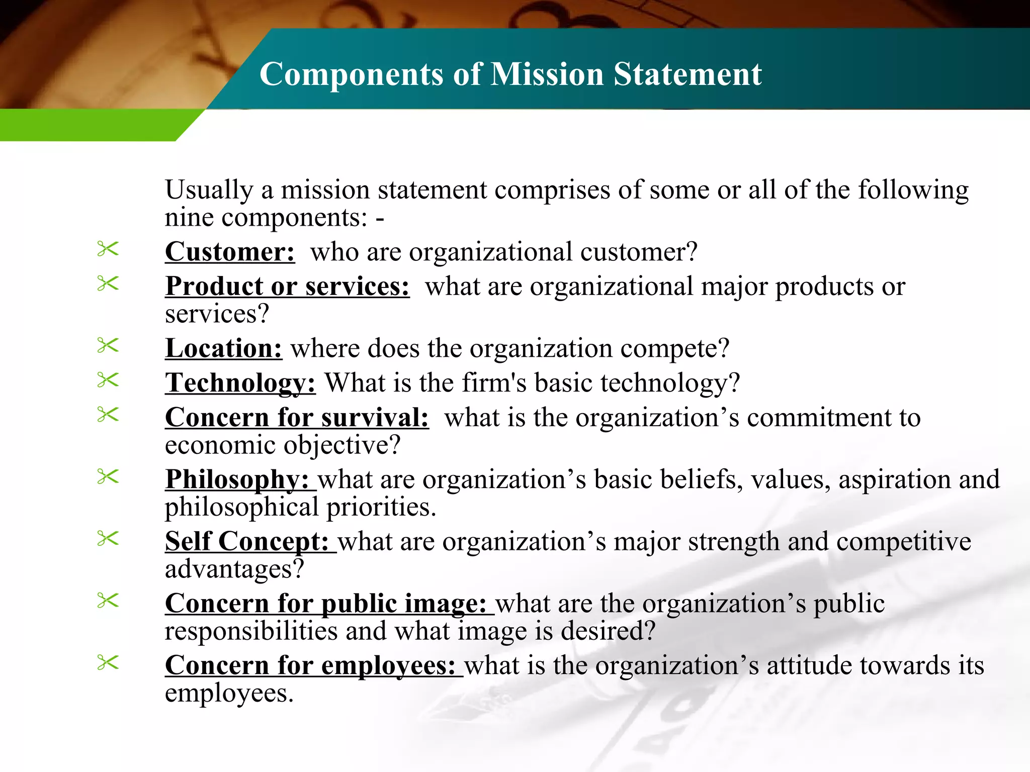 Components of Mission Statement   Usually a mission statement comprises of some or all of the following nine components: - Customer:   who are organizational customer? Product or services:   what are organizational major products or services? Location:  where does the organization compete? Technology:  What is the firm's basic technology? Concern for survival:   what is the organization’s commitment to economic objective? Philosophy:  what are organization’s basic beliefs, values, aspiration and philosophical priorities. Self Concept:  what are organization’s major strength and competitive advantages? Concern for public image:  what are the organization’s public responsibilities and what image is desired? Concern for employees:  what is the organization’s attitude towards its employees. 