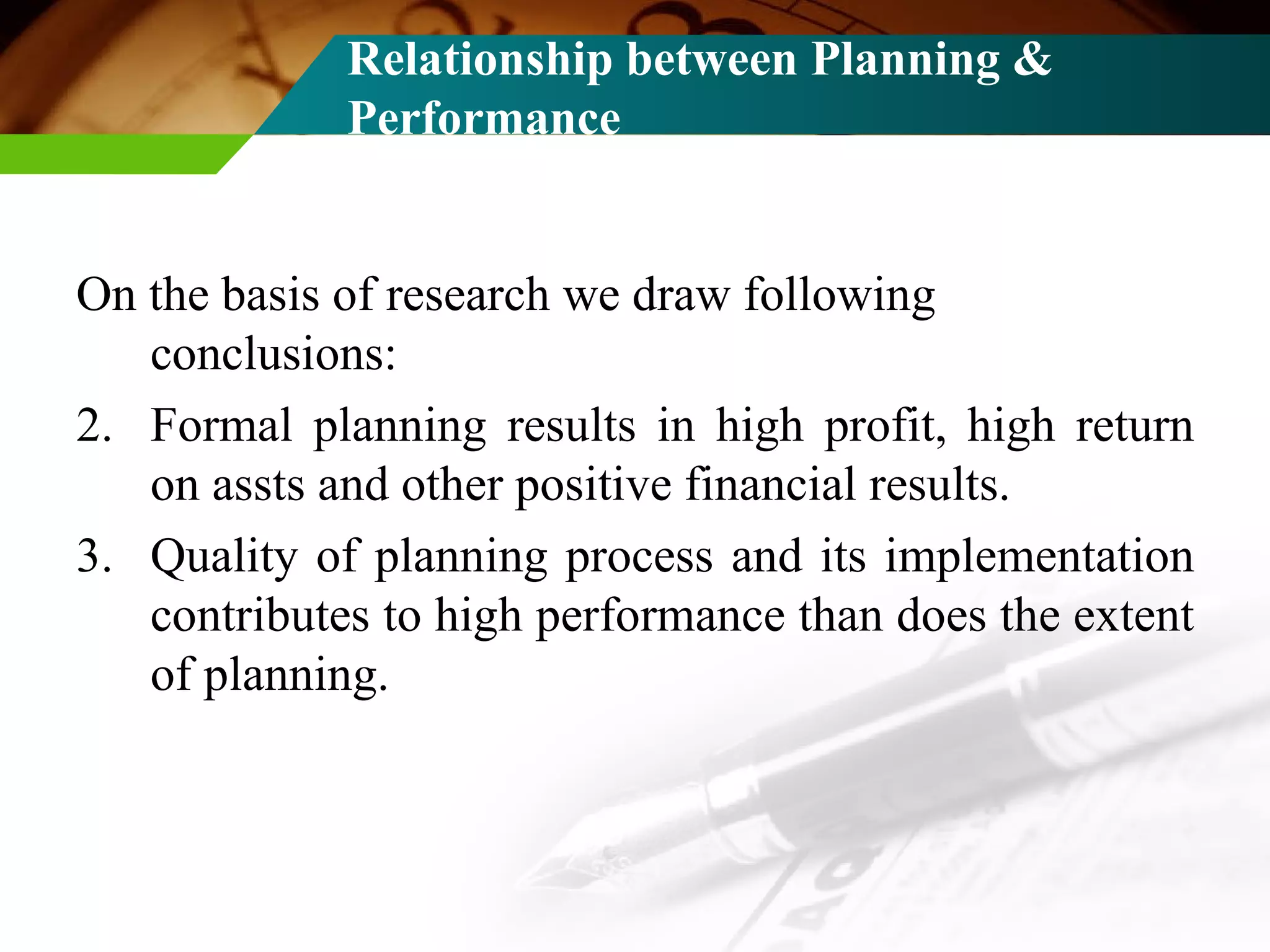 Relationship between Planning & Performance On the basis of research we draw following conclusions: Formal planning results in high profit, high return on assts and other positive financial results. Quality of planning process and its implementation contributes to high performance than does the extent of planning. 