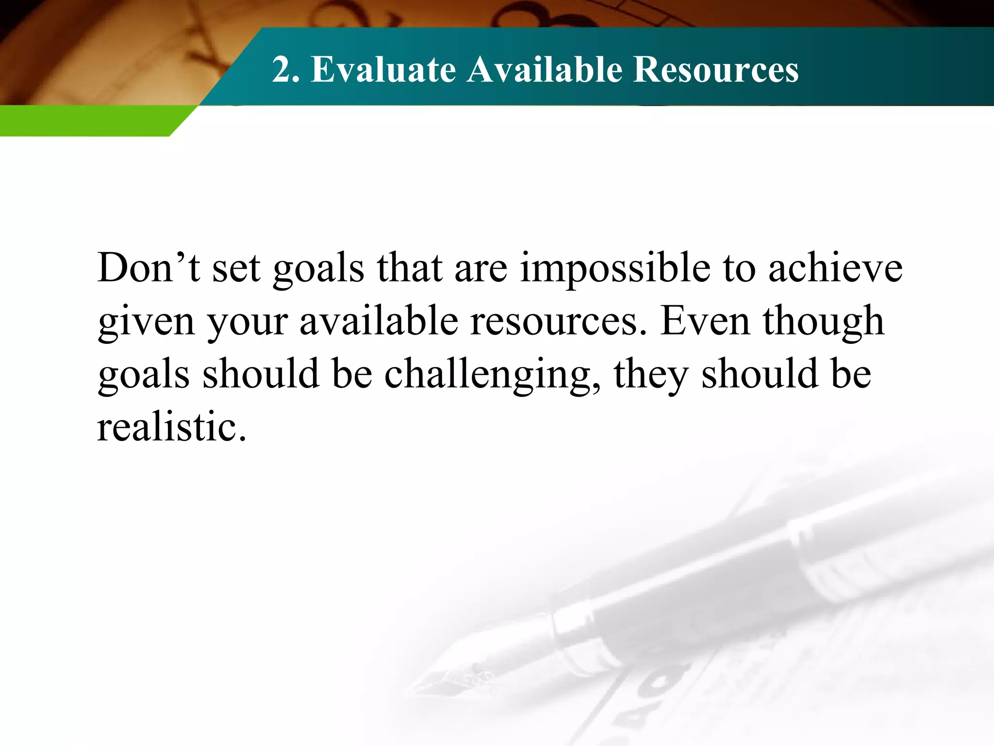 2. Evaluate Available Resources Don’t set goals that are impossible to achieve given your available resources. Even though goals should be challenging, they should be realistic. 