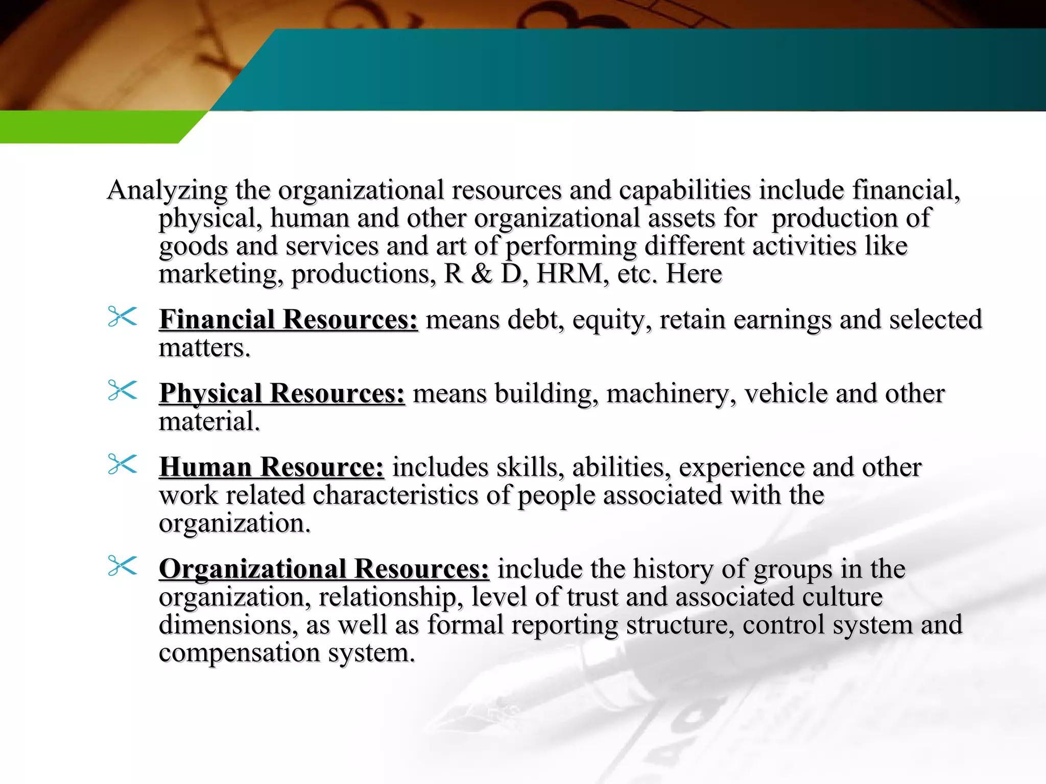 Analyzing the organizational resources and capabilities include financial, physical, human and other organizational assets for  production of goods and services and art of performing different activities like marketing, productions, R & D, HRM, etc. Here Financial Resources:   means debt, equity, retain earnings and selected matters. Physical Resources:   means building, machinery, vehicle and other material. Human Resource:  includes skills, abilities, experience and other work related characteristics of people associated with the organization.  Organizational Resources:   include the history of groups in the organization, relationship, level of trust and associated culture dimensions, as well as formal reporting structure, control system and compensation system. 