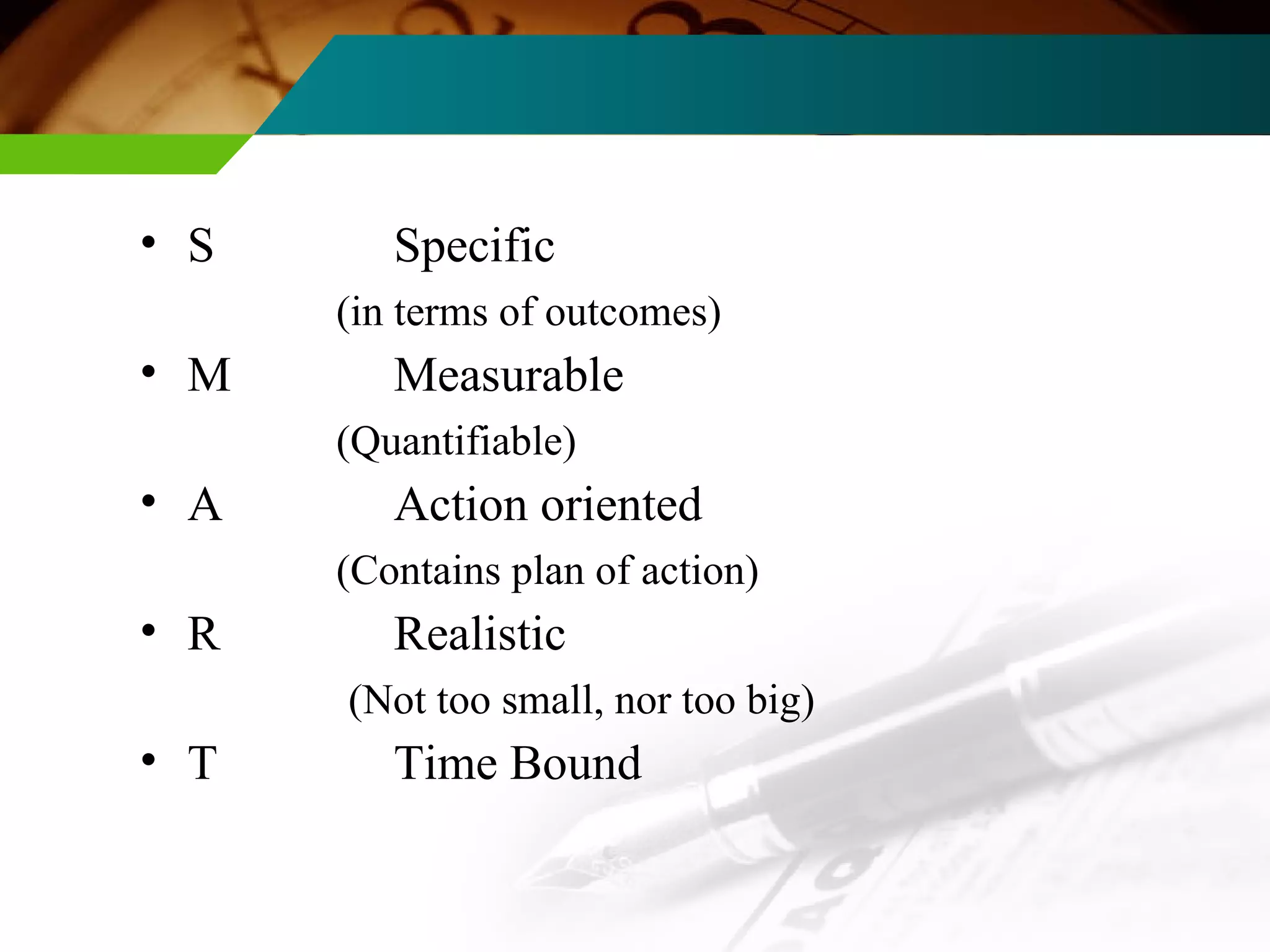 Characteristics of well- designed goals   (Goals should be Smart) : S Specific (in terms of outcomes) M Measurable  (Quantifiable) A Action oriented (Contains plan of action) R Realistic (Not too small, nor too big) T Time Bound 