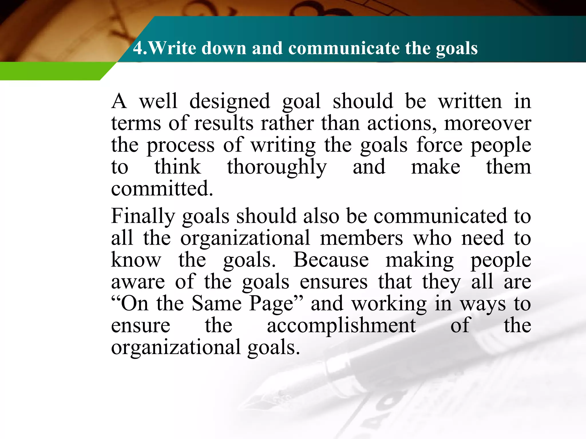4.Write down and communicate the goals A well designed goal should be written in terms of results rather than actions, moreover the process of writing the goals force people to think thoroughly and make them committed. Finally goals should also be communicated to all the organizational members who need to know the goals. Because making people aware of the goals ensures that they all are “On the Same Page” and working in ways to ensure the accomplishment of the organizational goals. 