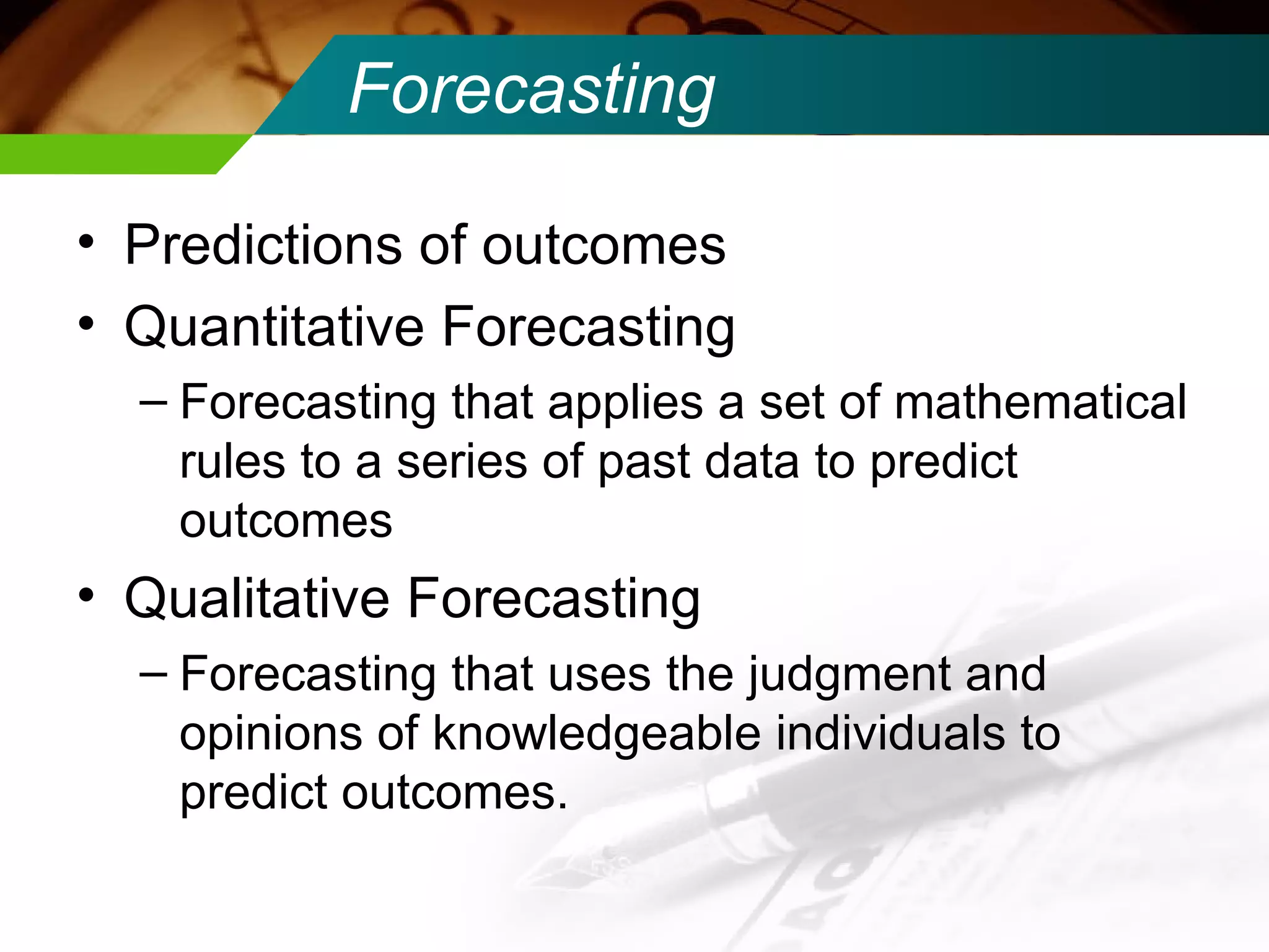 Forecasting Predictions of outcomes Quantitative Forecasting Forecasting that applies a set of mathematical rules to a series of past data to predict outcomes Qualitative Forecasting Forecasting that uses the judgment and opinions of knowledgeable individuals to predict outcomes. 