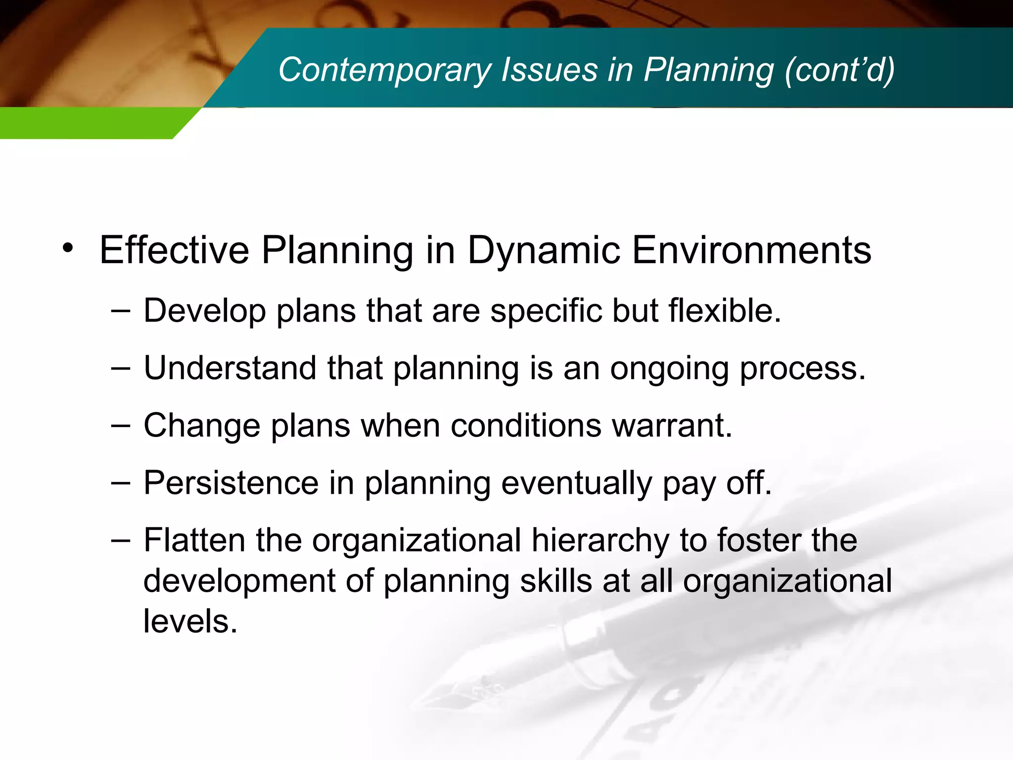 Contemporary Issues in Planning (cont’d) Effective Planning in Dynamic Environments Develop plans that are specific but flexible. Understand that planning is an ongoing process. Change plans when conditions warrant. Persistence in planning eventually pay off. Flatten the organizational hierarchy to foster the development of planning skills at all organizational levels. 