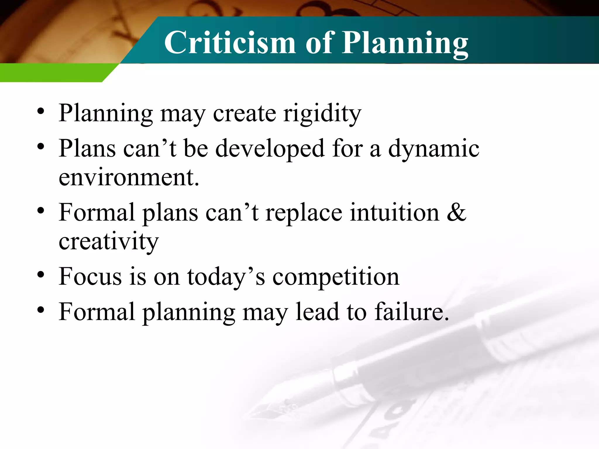 Criticism of Planning Planning may create rigidity Plans can’t be developed for a dynamic environment. Formal plans can’t replace intuition & creativity Focus is on today’s competition Formal planning may lead to failure. 