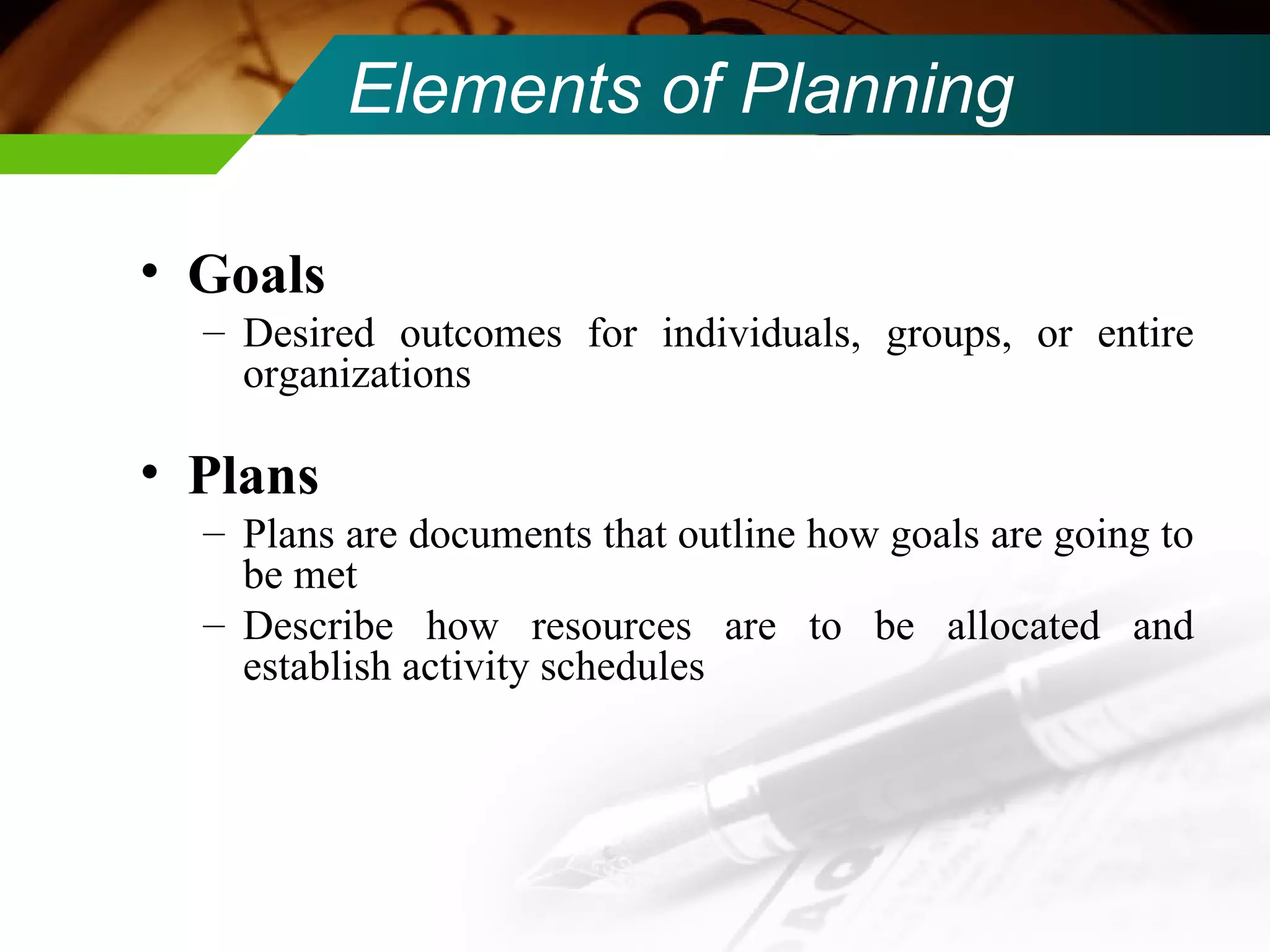 Elements of Planning Goals   Desired outcomes for individuals, groups, or entire organizations Plans Plans are documents that outline how goals are going to be met Describe how resources are to be allocated and establish activity schedules 
