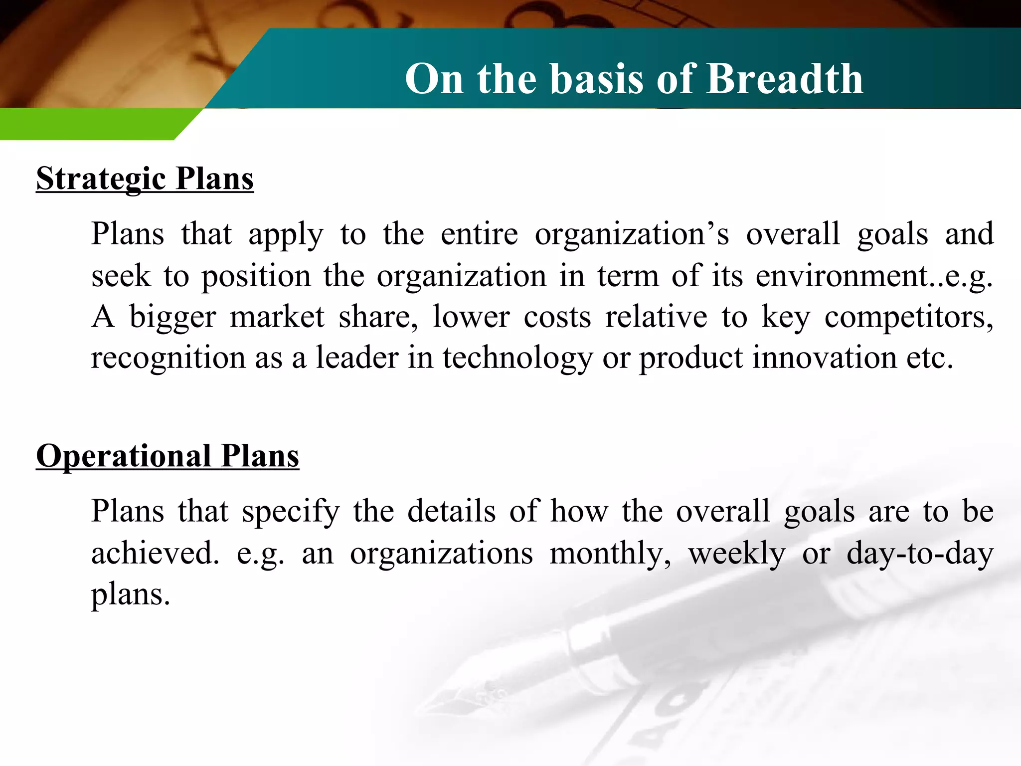 On the basis of Breadth   Strategic Plans Plans that apply to the entire organization’s overall goals and seek to position the organization in term of its environment..e.g. A bigger market share, lower costs relative to key competitors, recognition as a leader in technology or product innovation etc. Operational Plans Plans that specify the details of how the overall goals are to be achieved. e.g. an organizations monthly, weekly or day-to-day plans.  