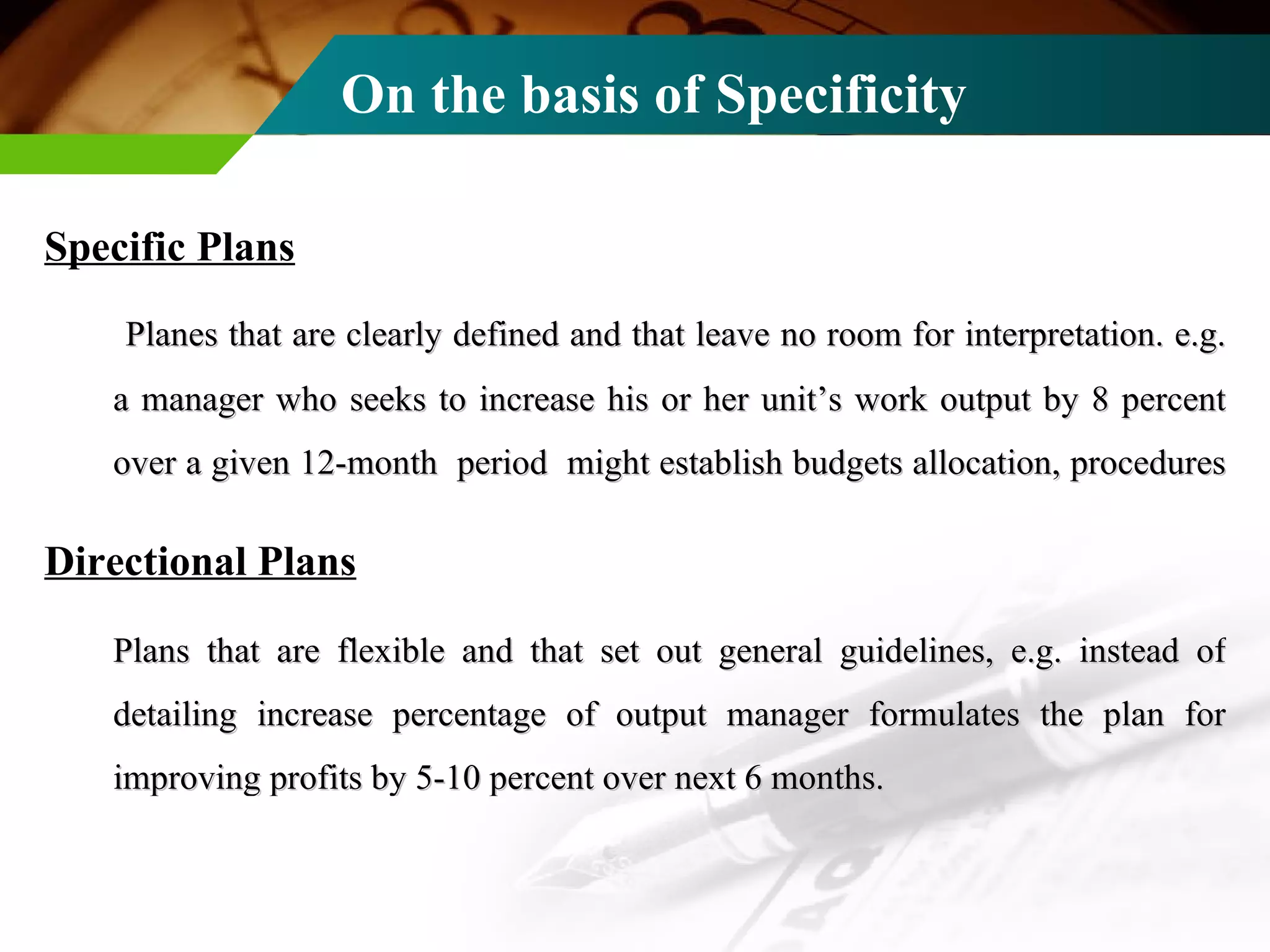 On the basis of Specificity Specific Plans   Planes that are clearly defined and that leave no room for interpretation. e.g. a manager who seeks to increase his or her unit’s work output by 8 percent over a given 12-month  period  might establish budgets allocation, procedures  Directional Plans   Plans that are flexible and that set out general guidelines, e.g. instead of detailing increase percentage of output manager formulates the plan for improving profits by 5-10 percent over next 6 months. 