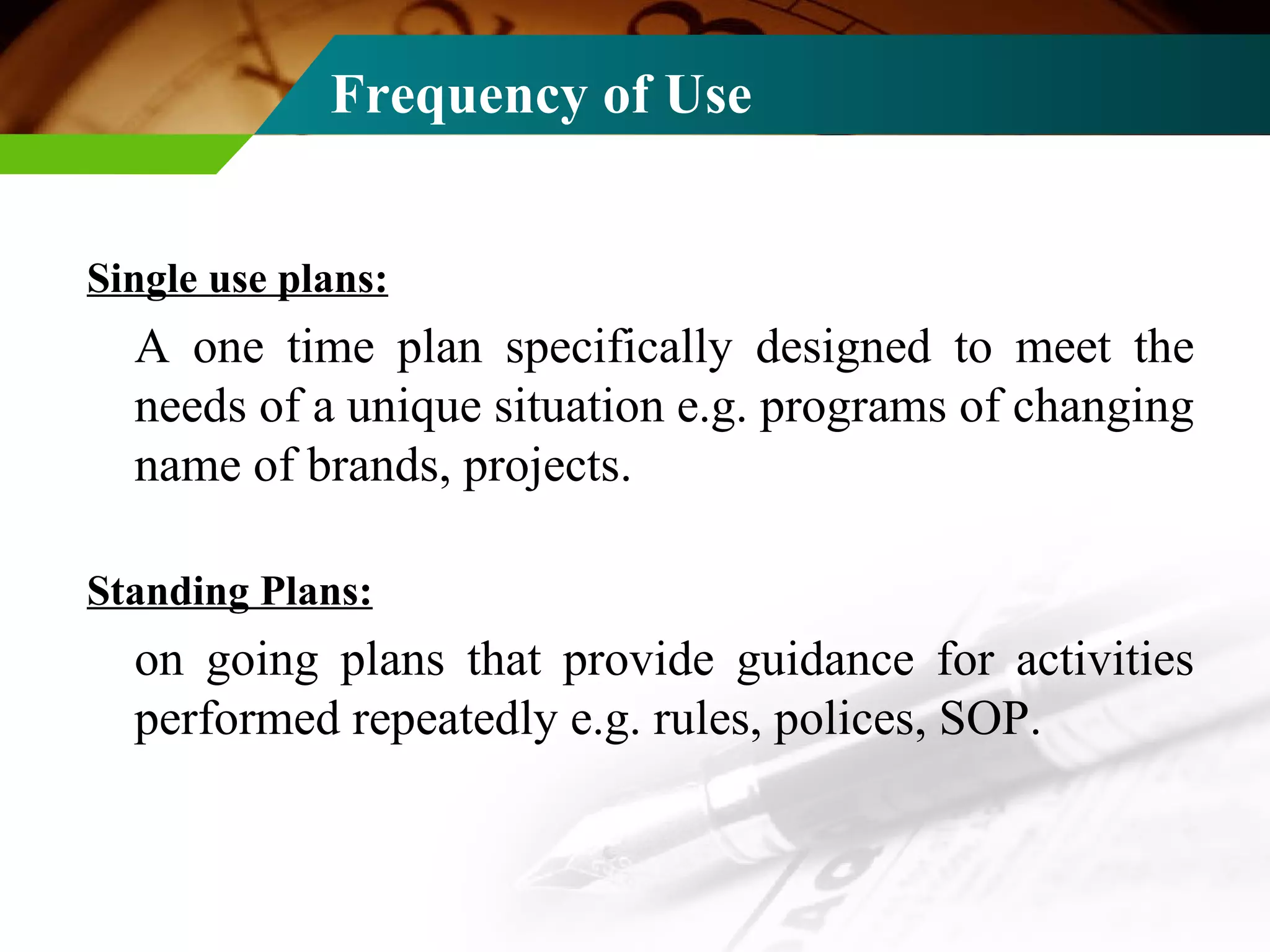 Frequency of Use Single use plans: A one time plan specifically designed to meet the needs of a unique situation e.g. programs of changing name of brands, projects. Standing Plans: on going plans that provide guidance for activities performed repeatedly e.g. rules, polices, SOP. 