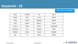 Keywords - 32
2 December 2020 www.ajaykhatri.in 10
Note: main is not a keyword
Auto Double Int Struct
Break Else Long Switch
Case Enum Register Typeof
Char Extern Return Union
Const Float Short Unsigned
Continue For Signed Void
Default Goto Sizeof Volatile
Do If Static While
 
