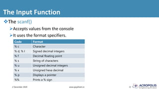 The Input Function
2 December 2020 www.ajaykhatri.in 12
The scanf()
Accepts values from the console
It uses the format specifiers.
Code Format
% c Character
% d, % I Signed decimal integers
% f Decimal floating point
% s String of characters
% u Unsigned decimal integers
% x Unsigned hexa decimal
% p Displays a pointer
%% Prints a % sign
 