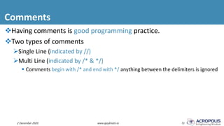 Comments
2 December 2020 www.ajaykhatri.in 13
Having comments is good programming practice.
Two types of comments
Single Line (indicated by //)
Multi Line (indicated by /* & */)
 Comments begin with /* and end with */ anything between the delimiters is ignored
 