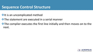 Sequence Control Structure
It is an uncomplicated method
The statement are executed in a serial manner
The complier executes the first line initially and then moves on to the
next.
 