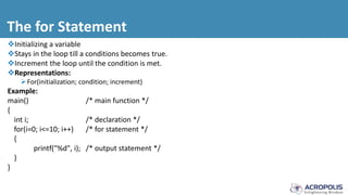 The for Statement
Initializing a variable
Stays in the loop till a conditions becomes true.
Increment the loop until the condition is met.
Representations:
For(initialization; condition; increment)
Example:
main() /* main function */
{
int i; /* declaration */
for(i=0; i<=10; i++) /* for statement */
{
printf("%d", i); /* output statement */
}
}
 