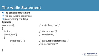 The while Statement
The condition statement
The executable statement
Incrementing the loop
Example
void main() /* main function */
{
int i = 1; /* declaration */
while(i<=20) /* condition*/
{
printf("%d", i); /* executable statements */
i++; /*incrementing*/
}
}
 