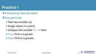 Practice I
2 December 2020 www.ajaykhatri.in 25
Comparing Two Variables
Pseudo Code
Take two variable a,b
Assign values in a and b
Compare the variable if a > b then
True: Print a is greater
False: Print b is greater.
 
