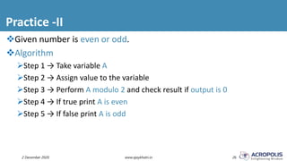 Practice -II
2 December 2020 www.ajaykhatri.in 26
Given number is even or odd.
Algorithm
Step 1 → Take variable A
Step 2 → Assign value to the variable
Step 3 → Perform A modulo 2 and check result if output is 0
Step 4 → If true print A is even
Step 5 → If false print A is odd
 