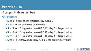 Practice - IV
2 December 2020 www.ajaykhatri.in 29
Largest in three numbers.
Algorithm
Step 1 → Take three variables, say A, B & C
Step 2 → Assign values to variables
Step 3 → If A is greater than B & C, Display A is largest value
Step 4 → If B is greater than A & C, Display B is largest value
Step 5 → If C is greater than A & B, Display A is largest value
Step 6 → Otherwise, Display A, B & C are not unique values
 