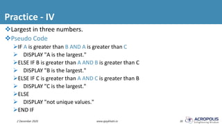 Practice - IV
2 December 2020 www.ajaykhatri.in 30
Largest in three numbers.
Pseudo Code
IF A is greater than B AND A is greater than C
 DISPLAY "A is the largest."
ELSE IF B is greater than A AND B is greater than C
 DISPLAY "B is the largest."
ELSE IF C is greater than A AND C is greater than B
 DISPLAY "C is the largest."
ELSE
 DISPLAY "not unique values."
END IF
 