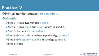 Practice -V
2 December 2020 www.ajaykhatri.in 32
Print all number between two numbers
Algorithm
Step 1 → take two variable s and e.
Step 2 → take input and assign values in s and e.
Step 3 → check if s is equal to e
Step 4 → true: print numbers equal and go to step 6
Step 5 →false: print s, add 1 in s and go to step 3.
Step 6 →end
 