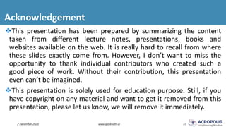 Acknowledgement
2 December 2020 www.ajaykhatri.in 37
This presentation has been prepared by summarizing the content
taken from different lecture notes, presentations, books and
websites available on the web. It is really hard to recall from where
these slides exactly come from. However, I don’t want to miss the
opportunity to thank individual contributors who created such a
good piece of work. Without their contribution, this presentation
even can’t be imagined.
This presentation is solely used for education purpose. Still, if you
have copyright on any material and want to get it removed from this
presentation, please let us know, we will remove it immediately.
 