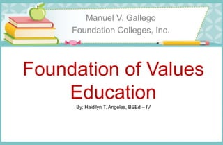 Foundation of Values
Education
Manuel V. Gallego
Foundation Colleges, Inc.
By: Haidilyn T. Angeles, BEEd – IV
 