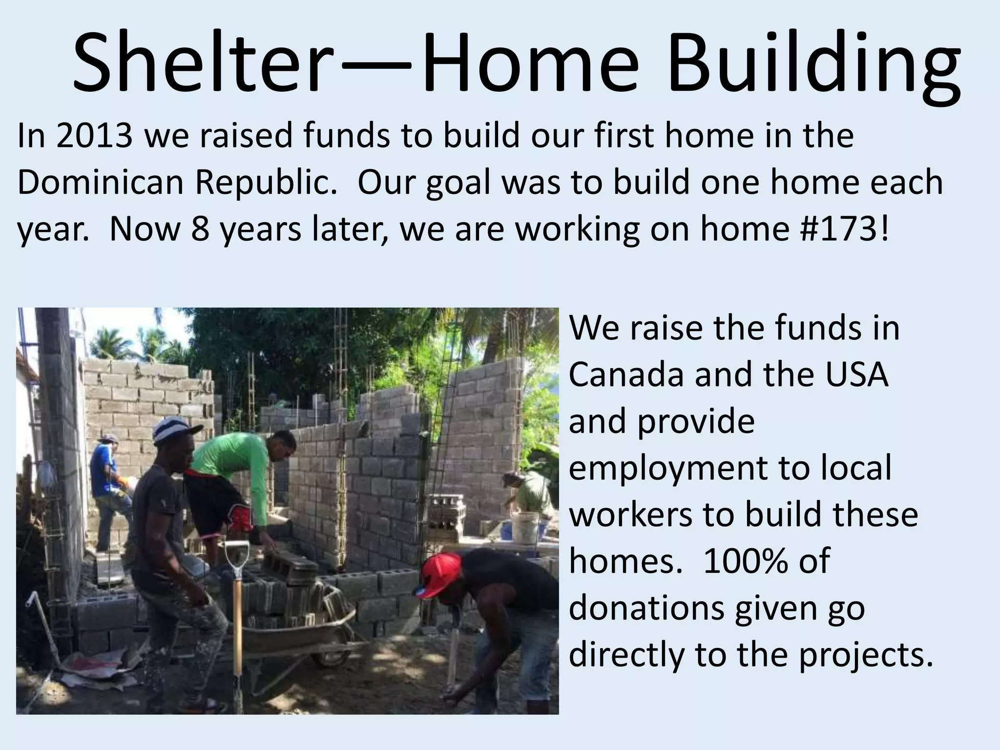 Shelter—Home Building
In 2013 we raised funds to build our first home in the
Dominican Republic. Our goal was to build one home each
year. Now 8 years later, we are working on home #173!
We raise the funds in
Canada and the USA
and provide
employment to local
workers to build these
homes. 100% of
donations given go
directly to the projects.
 