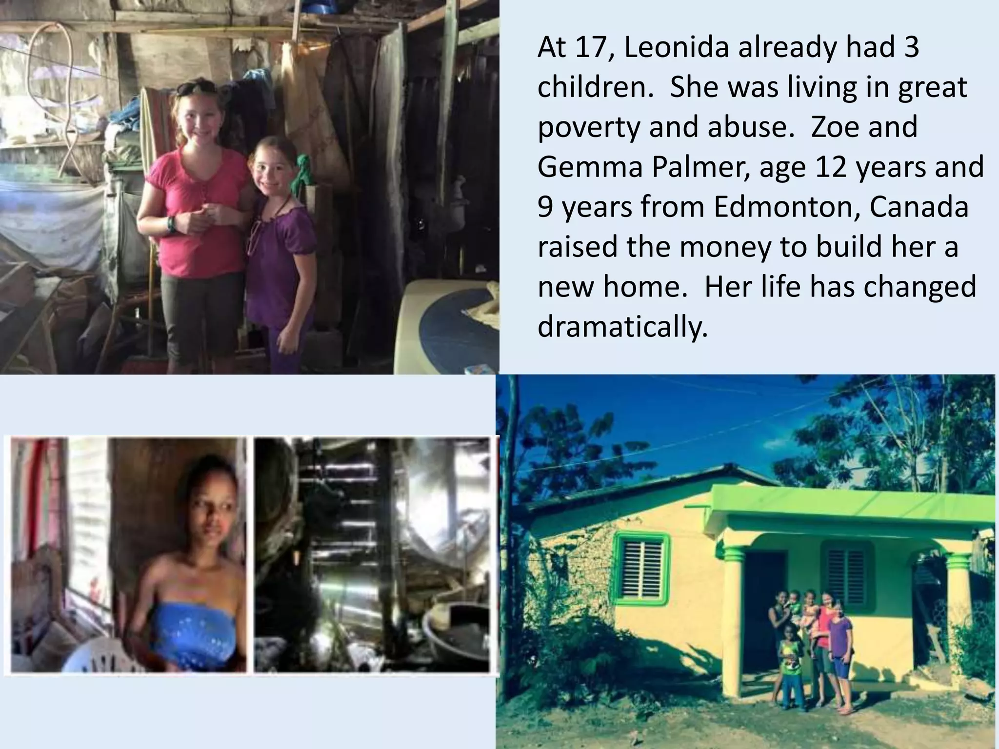 At 17, Leonida already had 3
children. She was living in great
poverty and abuse. Zoe and
Gemma Palmer, age 12 years and
9 years from Edmonton, Canada
raised the money to build her a
new home. Her life has changed
dramatically.
 