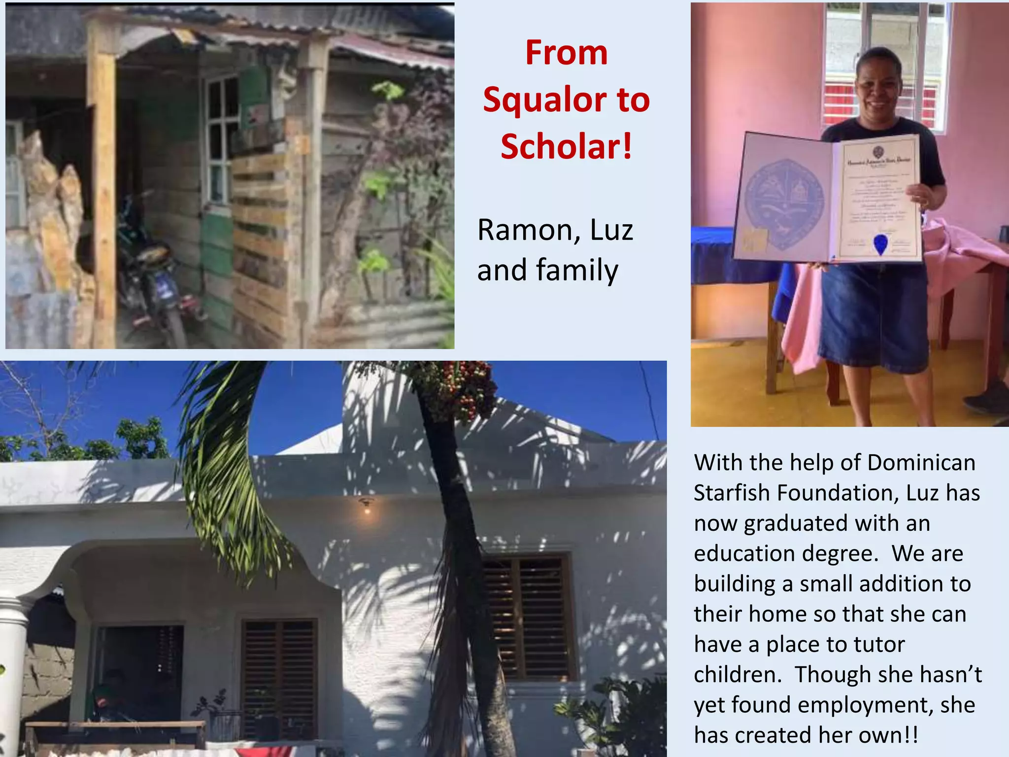 Ramon, Luz
and family
From
Squalor to
Scholar!
With the help of Dominican
Starfish Foundation, Luz has
now graduated with an
education degree. We are
building a small addition to
their home so that she can
have a place to tutor
children. Though she hasn’t
yet found employment, she
has created her own!!
 