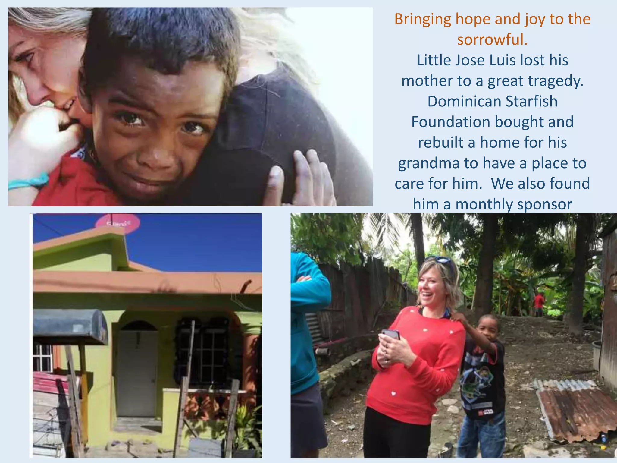 Bringing hope and joy to the
sorrowful.
Little Jose Luis lost his
mother to a great tragedy.
Dominican Starfish
Foundation bought and
rebuilt a home for his
grandma to have a place to
care for him. We also found
him a monthly sponsor
 