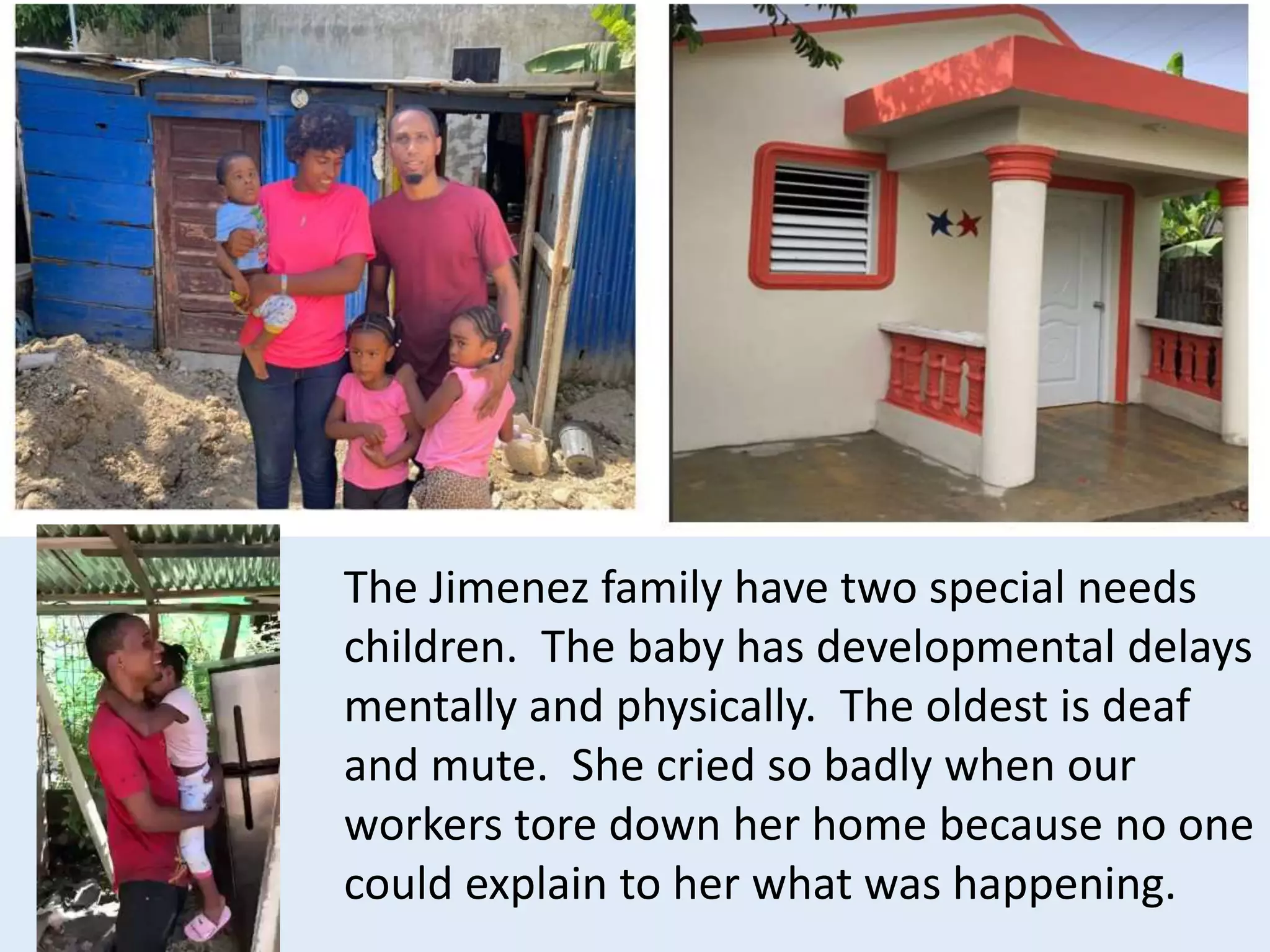The Jimenez family have two special needs
children. The baby has developmental delays
mentally and physically. The oldest is deaf
and mute. She cried so badly when our
workers tore down her home because no one
could explain to her what was happening.
 