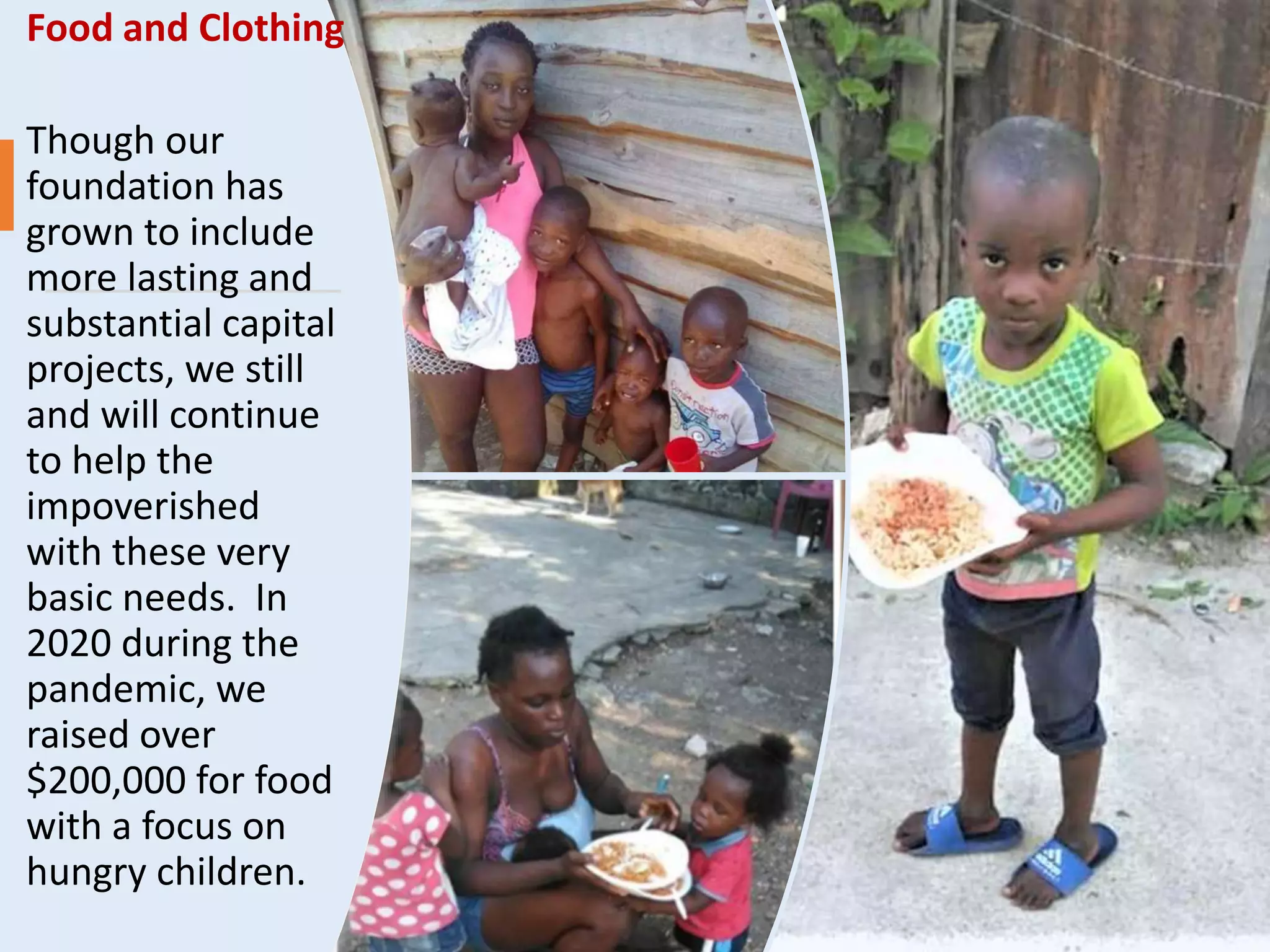 Food and Clothing
Though our
foundation has
grown to include
more lasting and
substantial capital
projects, we still
and will continue
to help the
impoverished
with these very
basic needs. In
2020 during the
pandemic, we
raised over
$200,000 for food
with a focus on
hungry children.
 