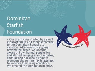 Dominican
Starfish
Foundation
• Our charity was started by a small
group of family and friends traveling
to the Dominican Republic to
vacation. After eventually going
beyond the beach, we became
aware of how the real people live
and started bringing school supplies,
clothing and household items to
members the community in attempt
to improve their living conditions.
We created the foundation in 2012.
 