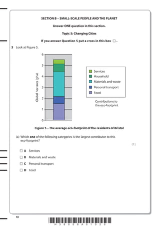 SECTION B – SMALL-SCALE PEOPLE AND THE PLANET
Answer ONE question in this section.
Topic 5: Changing Cities
If you answer Question 5 put a cross in this box

.

5 Look at Figure 5.
6
5
Global hectares (gha)

Services
Household

4

Materials and waste
Personal transport

3

Food
2
Contributions to
the eco-footprint
1
0

Figure 5 – The average eco-footprint of the residents of Bristol
(a) Which one of the following categories is the largest contributor to this
eco-footprint?
(1)
A Services
B Materials and waste
C Personal transport
D Food

10

*H38008A01020*

 