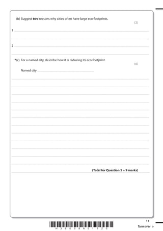 (b) Suggest two reasons why cities often have large eco-footprints.
(2)
1 . . . . . . . ................................... . . . . . . . . . . . . . . . . . . . . . . . . . . . . . . . . . . . . . . . . . . . . . . . . . . . . . . . . . . . . . . . . . . . . ............................................................................................................................................ . . .. . . . . . . . . . . . . . .
. . . . . . . . . . . . ................................... . . . . . . . . . . . . . . . . . . . . . . . . . . . . . . . . . . . . . . . . . . . . . . . . . . . . . . . . . . . . . . . . . . . . . ........................................................................................................................................... . . . . . . . . . . . . . . . . . .

2 . . . . . . . ................................... . . . . . . . . . . . . . . . . . . . . . . . . . . . . . . . . . . . . . . . . . . . . . . . . . . . . . . . . . . . . . . . . . . . . ............................................................................................................................................ . . .. . . . . . . . . . . . . . .
. . . . . . . . . . . . ................................... . . . . . . . . . . . . . . . . . . . . . . . . . . . . . . . . . . . . . . . . . . . . . . . . . . . . . . . . . . . . . . . . . . . . . ........................................................................................................................................... . . . . . . . . . . . . . . . . . .

* (c) For a named city, describe how it is reducing its eco-footprint.
(6)
Named city . . . . . . . . . . . . . . . . . . . . . . . . . . . . . . . . . . . . . . . . . . . . . . . . . . . . . . . . . . . . . . . . ................................................
. . . . . . . . . . . . ................................... . . . . . . . . . . . . . . . . . . . . . . . . . . . . . . . . . . . . . . . . . . . . . . . . . . . . . . . . . . . . . . . . . . . . ............................................................................................................................................ . . . . . . . . . . . . . . . . . .

. . . . . . . . . . . . ................................... . . . . . . . . . . . . . . . . . . . . . . . . . . . . . . . . . . . . . . . . . . . . . . . . . . . . . . . . . . . . . . . . . . . . ............................................................................................................................................ . . . . . . . . . . . . . . . . . .

. . . . . . . . . . . . ................................... . . . . . . . . . . . . . . . . . . . . . . . . . . . . . . . . . . . . . . . . . . . . . . . . . . . . . . . . . . . . . . . . . . . . . ............................................................................................................................................ . . . . . . . . . . . . . . . . .

. . . . . . . . . . . . ................................... . . . . . . . . . . . . . . . . . . . . . . . . . . . . . . . . . . . . . . . . . . . . . . . . . . . . . . . . . . . . . . . . . . . . ............................................................................................................................................ . . . . . . . . . . . . . . . . . .

. . . . . . . . . . . . ................................... . . . . . . . . . . . . . . . . . . . . . . . . . . . . . . . . . . . . . . . . . . . . . . . . . . . . . . . . . . . . . . . . . . . . . ............................................................................................................................................ . . . . . . . . . . . . . . . . .

. . . . . . . . . . . . .................................... . . . . . . . . . . . . . . . . . . . . . . . . . . . . . . . . . . . . . . . . . . . . . . . . . . . . . . . . . . . . . . . . . . . ............................................................................................................................................ . . . . . . . . . . . . . . . . . .

. . . . . . . . . . . . .................................... . . . . . . . . . . . . . . . . . . . . . . . . . . . . . . . . . . . . . . . . . . . . . . . . . . . . . . . . . . . . . . . . . . . . ............................................................................................................................................ . . . . . . . . . . . . . . . . .

. . . . . . . . . . . . .................................... . . . . . . . . . . . . . . . . . . . . . . . . . . . . . . . . . . . . . . . . . . . . . . . . . . . . . . . . . . . . . . . . . . . ............................................................................................................................................. . . . . . . . . . . . . . . . . .

. . . . . . . . . . . . .................................... . . . . . . . . . . . . . . . . . . . . . . . . . . . . . . . . . . . . . . . . . . . . . . . . . . . . . . . . . . . . . . . . . . . . ............................................................................................................................................ . . . . . . . . . . . . . . . . .

. . . . . . . . . . . . ................................... . . . . . . . . . . . . . . . . . . . . . . . . . . . . . . . . . . . . . . . . . . . . . . . . . . . . . . . . . . . . . . . . . . . . . ........................................................................................................................................... . . . . . . . . . . . . . . . . . .

. . . . . . . . . . . . ................................... . . . . . . . . . . . . . . . . . . . . . . . . . . . . . . . . . . . . . . . . . . . . . . . . . . . . . . . . . . . . . . . . . . . . ............................................................................................................................................ . . . . . . . . . . . . . . . . . .

. . . . . . . . . . . . ................................... . . . . . . . . . . . . . . . . . . . . . . . . . . . . . . . . . . . . . . . . . . . . . . . . . . . . . . . . . . . . . . . . . . . . . ............................................................................................................................................ . . . . . . . . . . . . . . . . .

(Total for Question 5 = 9 marks)

*H38008A01120*

11

Turn over

 