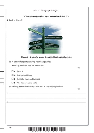 Topic 6: Changing Countryside
If you answer Question 6 put a cross in this box

.

6 Look at Figure 6.

Tou
r

ism

&L

eisu

re
Manufacturing and Crafts

es

Ser vic

Value
AddingProduce
ar m
to F

Spec
Crops andialist
Livestock

Figure 6 – A logo for a rural diversification (change) website
(a) A farmer changes to growing organic vegetables.
Which type of rural diversification is this?
(1)
A Services
B Tourism and leisure
C Specialist crops and livestock
D Manufacturing and crafts
(b) Identify two issues faced by a rural area in a developing country.
(2)
1 . . . . . . . .................................... . . . . . . . . . . . . . . . . . . . . . . . . . . . . . . . . . . . . . . . . . . . . . . . . . . . . . . . . . . . . . . . . . . . ............................................................................................................................................. . .. . . . . . . . . . . . . . .
. . . . . . . . . . . . .................................... . . . . . . . . . . . . . . . . . . . . . . . . . . . . . . . . . . . . . . . . . . . . . . . . . . . . . . . . . . . . . . . . . . . . ............................................................................................................................................ . . . . . . . . . . . . . . . . .

2 . . . . . . . .................................... . . . . . . . . . . . . . . . . . . . . . . . . . . . . . . . . . . . . . . . . . . . . . . . . . . . . . . . . . . . . . . . . . . . ............................................................................................................................................. . .. . . . . . . . . . . . . . .
. . . . . . . . . . . . .................................... . . . . . . . . . . . . . . . . . . . . . . . . . . . . . . . . . . . . . . . . . . . . . . . . . . . . . . . . . . . . . . . . . . . . ............................................................................................................................................ . . . . . . . . . . . . . . . . .

12

*H38008A01220*

 