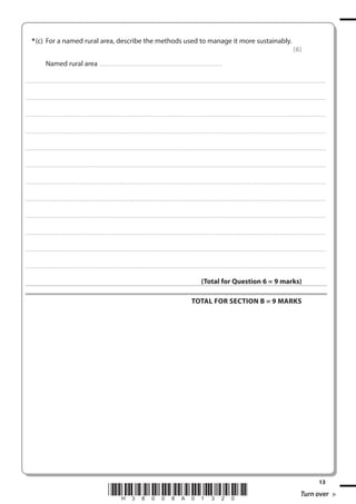 * (c) For a named rural area, describe the methods used to manage it more sustainably.
(6)
Named rural area . . . . . . . . . . . . . . . . . . . . . . . . . . . . . . . . . . . . . . . . . . . . . . . . . . ..............................................................
. . . . . . . . . . . . ................................... . . . . . . . . . . . . . . . . . . . . . . . . . . . . . . . . . . . . . . . . . . . . . . . . . . . . . . . . . . . . . . . . . . . . . ............................................................................................................................................ . . . . . . . . . . . . . . . . .

. . . . . . . . . . . . ................................... . . . . . . . . . . . . . . . . . . . . . . . . . . . . . . . . . . . . . . . . . . . . . . . . . . . . . . . . . . . . . . . . . . . . . ........................................................................................................................................... . . . . . . . . . . . . . . . . . .

. . . . . . . . . . . . ................................... . . . . . . . . . . . . . . . . . . . . . . . . . . . . . . . . . . . . . . . . . . . . . . . . . . . . . . . . . . . . . . . . . . . . ............................................................................................................................................. . . . . . . . . . . . . . . . . .

. . . . . . . . . . . . ................................... . . . . . . . . . . . . . . . . . . . . . . . . . . . . . . . . . . . . . . . . . . . . . . . . . . . . . . . . . . . . . . . . . . . . . ............................................................................................................................................ . . . . . . . . . . . . . . . . .

. . . . . . . . . . . . ................................... . . . . . . . . . . . . . . . . . . . . . . . . . . . . . . . . . . . . . . . . . . . . . . . . . . . . . . . . . . . . . . . . . . . . ............................................................................................................................................. . . . . . . . . . . . . . . . . .

. . . . . . . . . . . . .................................... . . . . . . . . . . . . . . . . . . . . . . . . . . . . . . . . . . . . . . . . . . . . . . . . . . . . . . . . . . . . . . . . . . . . ........................................................................................................................................... . . . . . . . . . . . . . . . . . .

. . . . . . . . . . . . .................................... . . . . . . . . . . . . . . . . . . . . . . . . . . . . . . . . . . . . . . . . . . . . . . . . . . . . . . . . . . . . . . . . . . . ............................................................................................................................................ . . . . . . . . . . . . . . . . . .

. . . . . . . . . . . . .................................... . . . . . . . . . . . . . . . . . . . . . . . . . . . . . . . . . . . . . . . . . . . . . . . . . . . . . . . . . . . . . . . . . . . . ............................................................................................................................................ . . . . . . . . . . . . . . . . .

. . . . . . . . . . . . .................................... . . . . . . . . . . . . . . . . . . . . . . . . . . . . . . . . . . . . . . . . . . . . . . . . . . . . . . . . . . . . . . . . . . . ............................................................................................................................................. . . . . . . . . . . . . . . . . .

. . . . . . . . . . . . ................................... . . . . . . . . . . . . . . . . . . . . . . . . . . . . . . . . . . . . . . . . . . . . . . . . . . . . . . . . . . . . . . . . . . . . ............................................................................................................................................. . . . . . . . . . . . . . . . . .

. . . . . . . . . . . . ................................... . . . . . . . . . . . . . . . . . . . . . . . . . . . . . . . . . . . . . . . . . . . . . . . . . . . . . . . . . . . . . . . . . . . . . ........................................................................................................................................... . . . . . . . . . . . . . . . . . .

. . . . . . . . . . . . ................................... . . . . . . . . . . . . . . . . . . . . . . . . . . . . . . . . . . . . . . . . . . . . . . . . . . . . . . . . . . . . . . . . . . . . ............................................................................................................................................. . . . . . . . . . . . . . . . . .

(Total for Question 6 = 9 marks)
TOTAL FOR SECTION B = 9 MARKS

*H38008A01320*

13

Turn over

 