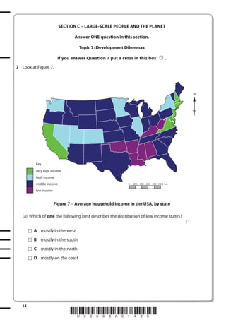 SECTION C – LARGE-SCALE PEOPLE AND THE PLANET
Answer ONE question in this section.
Topic 7: Development Dilemmas
If you answer Question 7 put a cross in this box

.

7 Look at Figure 7.

N

Key
very high income
high income
middle income

0

200 400 600 800 1000 km

low income

Figure 7 – Average household income in the USA, by state
(a) Which of one the following best describes the distribution of low income states?
(1)
A mostly in the west
B mostly in the south
C mostly in the north
D mostly on the coast

14

*H38008A01420*

 