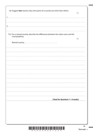 (b) Suggest two reasons why some parts of a country are richer than others.
(2)
1 . . . . . . . ................................... . . . . . . . . . . . . . . . . . . . . . . . . . . . . . . . . . . . . . . . . . . . . . . . . . . . . . . . . . . . . . . . . . . . . ............................................................................................................................................ . . .. . . . . . . . . . . . . . .
. . . . . . . . . . . . ................................... . . . . . . . . . . . . . . . . . . . . . . . . . . . . . . . . . . . . . . . . . . . . . . . . . . . . . . . . . . . . . . . . . . . . . ........................................................................................................................................... . . . . . . . . . . . . . . . . . .

2 . . . . . . . ................................... . . . . . . . . . . . . . . . . . . . . . . . . . . . . . . . . . . . . . . . . . . . . . . . . . . . . . . . . . . . . . . . . . . . . ............................................................................................................................................ . . .. . . . . . . . . . . . . . .
. . . . . . . . . . . . ................................... . . . . . . . . . . . . . . . . . . . . . . . . . . . . . . . . . . . . . . . . . . . . . . . . . . . . . . . . . . . . . . . . . . . . . ........................................................................................................................................... . . . . . . . . . . . . . . . . . .

* (c) For a named country, describe the differences between the urban cores and the
rural periphery.
(6)
Named country

. . . . . . . . . . . . . . . . . . . . . . . . . . . . . . . . . . . . . . . . . . . . . . . . . . . .............................................................

. . . . . . . . . . . . .................................... . . . . . . . . . . . . . . . . . . . . . . . . . . . . . . . . . . . . . . . . . . . . . . . . . . . . . . . . . . . . . . . . . . . . ............................................................................................................................................ . . . . . . . . . . . . . . . . .

. . . . . . . . . . . . .................................... . . . . . . . . . . . . . . . . . . . . . . . . . . . . . . . . . . . . . . . . . . . . . . . . . . . . . . . . . . . . . . . . . . . ............................................................................................................................................. . . . . . . . . . . . . . . . . .

. . . . . . . . . . . . .................................... . . . . . . . . . . . . . . . . . . . . . . . . . . . . . . . . . . . . . . . . . . . . . . . . . . . . . . . . . . . . . . . . . . . . ............................................................................................................................................ . . . . . . . . . . . . . . . . .

. . . . . . . . . . . . .................................... . . . . . . . . . . . . . . . . . . . . . . . . . . . . . . . . . . . . . . . . . . . . . . . . . . . . . . . . . . . . . . . . . . . ............................................................................................................................................. . . . . . . . . . . . . . . . . .

. . . . . . . . . . . . .................................... . . . . . . . . . . . . . . . . . . . . . . . . . . . . . . . . . . . . . . . . . . . . . . . . . . . . . . . . . . . . . . . . . . . . ............................................................................................................................................ . . . . . . . . . . . . . . . . .

. . . . . . . . . . . . ................................... . . . . . . . . . . . . . . . . . . . . . . . . . . . . . . . . . . . . . . . . . . . . . . . . . . . . . . . . . . . . . . . . . . . . . ............................................................................................................................................ . . . . . . . . . . . . . . . . .

. . . . . . . . . . . . ................................... . . . . . . . . . . . . . . . . . . . . . . . . . . . . . . . . . . . . . . . . . . . . . . . . . . . . . . . . . . . . . . . . . . . . ............................................................................................................................................. . . . . . . . . . . . . . . . . .

. . . . . . . . . . . . ................................... . . . . . . . . . . . . . . . . . . . . . . . . . . . . . . . . . . . . . . . . . . . . . . . . . . . . . . . . . . . . . . . . . . . . . ............................................................................................................................................ . . . . . . . . . . . . . . . . .

. . . . . . . . . . . . ................................... . . . . . . . . . . . . . . . . . . . . . . . . . . . . . . . . . . . . . . . . . . . . . . . . . . . . . . . . . . . . . . . . . . . . ............................................................................................................................................. . . . . . . . . . . . . . . . . .

. . . . . . . . . . . . .................................... . . . . . . . . . . . . . . . . . . . . . . . . . . . . . . . . . . . . . . . . . . . . . . . . . . . . . . . . . . . . . . . . . . . . ............................................................................................................................................ . . . . . . . . . . . . . . . . .

. . . . . . . . . . . . .................................... . . . . . . . . . . . . . . . . . . . . . . . . . . . . . . . . . . . . . . . . . . . . . . . . . . . . . . . . . . . . . . . . . . . ............................................................................................................................................. . . . . . . . . . . . . . . . . .

. . . . . . . . . . . . .................................... . . . . . . . . . . . . . . . . . . . . . . . . . . . . . . . . . . . . . . . . . . . . . . . . . . . . . . . . . . . . . . . . . . . . ............................................................................................................................................ . . . . . . . . . . . . . . . . .

(Total for Question 7 = 9 marks)

*H38008A01520*

15

Turn over

 