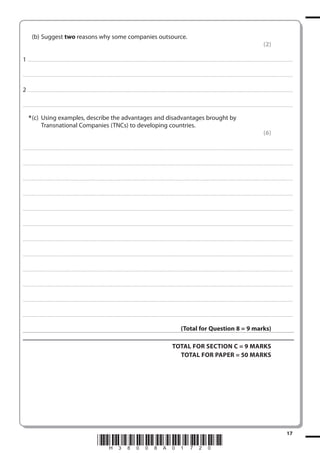 (b) Suggest two reasons why some companies outsource.
(2)
1 . . . . . . . .................................... . . . . . . . . . . . . . . . . . . . . . . . . . . . . . . . . . . . . . . . . . . . . . . . . . . . . . . . . . . . . . . . . . . . ............................................................................................................................................. . .. . . . . . . . . . . . . . .
. . . . . . . . . . . . .................................... . . . . . . . . . . . . . . . . . . . . . . . . . . . . . . . . . . . . . . . . . . . . . . . . . . . . . . . . . . . . . . . . . . . . ............................................................................................................................................ . . . . . . . . . . . . . . . . .

2 . . . . . . . .................................... . . . . . . . . . . . . . . . . . . . . . . . . . . . . . . . . . . . . . . . . . . . . . . . . . . . . . . . . . . . . . . . . . . . ............................................................................................................................................. . .. . . . . . . . . . . . . . .
. . . . . . . . . . . . .................................... . . . . . . . . . . . . . . . . . . . . . . . . . . . . . . . . . . . . . . . . . . . . . . . . . . . . . . . . . . . . . . . . . . . . ............................................................................................................................................ . . . . . . . . . . . . . . . . .

* (c) Using examples, describe the advantages and disadvantages brought by
Transnational Companies (TNCs) to developing countries.
(6)
. . . . . . . . . . . . ................................... . . . . . . . . . . . . . . . . . . . . . . . . . . . . . . . . . . . . . . . . . . . . . . . . . . . . . . . . . . . . . . . . . . . . ............................................................................................................................................ . . . . . . . . . . . . . . . . . .

. . . . . . . . . . . . ................................... . . . . . . . . . . . . . . . . . . . . . . . . . . . . . . . . . . . . . . . . . . . . . . . . . . . . . . . . . . . . . . . . . . . . . ............................................................................................................................................ . . . . . . . . . . . . . . . . .

. . . . . . . . . . . . ................................... . . . . . . . . . . . . . . . . . . . . . . . . . . . . . . . . . . . . . . . . . . . . . . . . . . . . . . . . . . . . . . . . . . . . ............................................................................................................................................ . . . . . . . . . . . . . . . . . .

. . . . . . . . . . . . ................................... . . . . . . . . . . . . . . . . . . . . . . . . . . . . . . . . . . . . . . . . . . . . . . . . . . . . . . . . . . . . . . . . . . . . . ........................................................................................................................................... . . . . . . . . . . . . . . . . . .

. . . . . . . . . . . . ................................... . . . . . . . . . . . . . . . . . . . . . . . . . . . . . . . . . . . . . . . . . . . . . . . . . . . . . . . . . . . . . . . . . . . . ............................................................................................................................................. . . . . . . . . . . . . . . . . .

. . . . . . . . . . . . ................................... . . . . . . . . . . . . . . . . . . . . . . . . . . . . . . . . . . . . . . . . . . . . . . . . . . . . . . . . . . . . . . . . . . . . . ........................................................................................................................................... . . . . . . . . . . . . . . . . . .

. . . . . . . . . . . . ................................... . . . . . . . . . . . . . . . . . . . . . . . . . . . . . . . . . . . . . . . . . . . . . . . . . . . . . . . . . . . . . . . . . . . . ............................................................................................................................................ . . . . . . . . . . . . . . . . . .

. . . . . . . . . . . . ................................... . . . . . . . . . . . . . . . . . . . . . . . . . . . . . . . . . . . . . . . . . . . . . . . . . . . . . . . . . . . . . . . . . . . . . ............................................................................................................................................ . . . . . . . . . . . . . . . . .

. . . . . . . . . . . . ................................... . . . . . . . . . . . . . . . . . . . . . . . . . . . . . . . . . . . . . . . . . . . . . . . . . . . . . . . . . . . . . . . . . . . . ............................................................................................................................................ . . . . . . . . . . . . . . . . . .

. . . . . . . . . . . . ................................... . . . . . . . . . . . . . . . . . . . . . . . . . . . . . . . . . . . . . . . . . . . . . . . . . . . . . . . . . . . . . . . . . . . . . ............................................................................................................................................ . . . . . . . . . . . . . . . . .

. . . . . . . . . . . . ................................... . . . . . . . . . . . . . . . . . . . . . . . . . . . . . . . . . . . . . . . . . . . . . . . . . . . . . . . . . . . . . . . . . . . . ............................................................................................................................................ . . . . . . . . . . . . . . . . . .

. . . . . . . . . . . . ................................... . . . . . . . . . . . . . . . . . . . . . . . . . . . . . . . . . . . . . . . . . . . . . . . . . . . . . . . . . . . . . . . . . . . . . ........................................................................................................................................... . . . . . . . . . . . . . . . . . .

(Total for Question 8 = 9 marks)
TOTAL FOR SECTION C = 9 MARKS
TOTAL FOR PAPER = 50 MARKS

*H38008A01720*

17

 