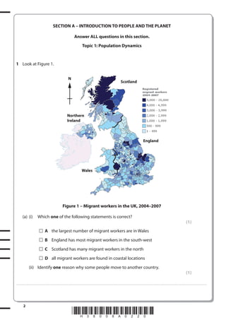SECTION A – INTRODUCTION TO PEOPLE AND THE PLANET
Answer ALL questions in this section.
Topic 1: Population Dynamics

1 Look at Figure 1.
N

Scotland

Northern
Ireland

England

Wales

Figure 1 – Migrant workers in the UK, 2004–2007
(a) (i)

Which one of the following statements is correct?
(1)
A the largest number of migrant workers are in Wales
B England has most migrant workers in the south-west
C Scotland has many migrant workers in the north
D all migrant workers are found in coastal locations

(ii) Identify one reason why some people move to another country.
(1)
. . . . . . . . . . . . ................................... . . . . . . . . . . . . . . . . . . . . . . . . . . . . . . . . . . . . . . . . . . . . . . . . . . . . . . . . . . . . . . . . . . . . ............................................................................................................................................ . . . . . . . . . . . . . . . . . .

2

*H38008A0220*

 