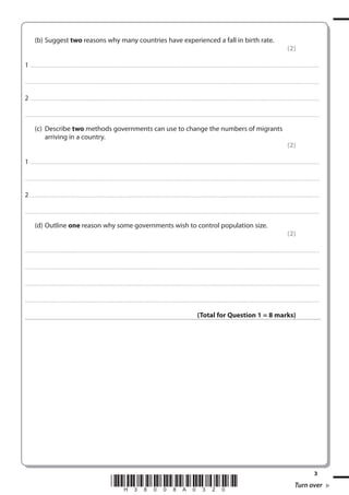 (b) Suggest two reasons why many countries have experienced a fall in birth rate.
(2)
1 . . . . . . . ................................... . . . . . . . . . . . . . . . . . . . . . . . . . . . . . . . . . . . . . . . . . . . . . . . . . . . . . . . . . . . . . . . . . . . . ............................................................................................................................................ . . .. . . . . . . . . . . . . . .
. . . . . . . . . . . . ................................... . . . . . . . . . . . . . . . . . . . . . . . . . . . . . . . . . . . . . . . . . . . . . . . . . . . . . . . . . . . . . . . . . . . . . ........................................................................................................................................... . . . . . . . . . . . . . . . . . .

2 . . . . . . . ................................... . . . . . . . . . . . . . . . . . . . . . . . . . . . . . . . . . . . . . . . . . . . . . . . . . . . . . . . . . . . . . . . . . . . . ............................................................................................................................................ . . .. . . . . . . . . . . . . . .
. . . . . . . . . . . . ................................... . . . . . . . . . . . . . . . . . . . . . . . . . . . . . . . . . . . . . . . . . . . . . . . . . . . . . . . . . . . . . . . . . . . . . ........................................................................................................................................... . . . . . . . . . . . . . . . . . .

(c) Describe two methods governments can use to change the numbers of migrants
arriving in a country.
(2)
1 . . . . . . . ................................... . . . . . . . . . . . . . . . . . . . . . . . . . . . . . . . . . . . . . . . . . . . . . . . . . . . . . . . . . . . . . . . . . . . . ............................................................................................................................................ . . .. . . . . . . . . . . . . . .
. . . . . . . . . . . . ................................... . . . . . . . . . . . . . . . . . . . . . . . . . . . . . . . . . . . . . . . . . . . . . . . . . . . . . . . . . . . . . . . . . . . . . ........................................................................................................................................... . . . . . . . . . . . . . . . . . .

2 . . . . . . . ................................... . . . . . . . . . . . . . . . . . . . . . . . . . . . . . . . . . . . . . . . . . . . . . . . . . . . . . . . . . . . . . . . . . . . . ............................................................................................................................................ . . .. . . . . . . . . . . . . . .
. . . . . . . . . . . . ................................... . . . . . . . . . . . . . . . . . . . . . . . . . . . . . . . . . . . . . . . . . . . . . . . . . . . . . . . . . . . . . . . . . . . . . ........................................................................................................................................... . . . . . . . . . . . . . . . . . .

(d) Outline one reason why some governments wish to control population size.
(2)
. . . . . . . . . . . . ................................... . . . . . . . . . . . . . . . . . . . . . . . . . . . . . . . . . . . . . . . . . . . . . . . . . . . . . . . . . . . . . . . . . . . . ............................................................................................................................................ . . . . . . . . . . . . . . . . . .

. . . . . . . . . . . . ................................... . . . . . . . . . . . . . . . . . . . . . . . . . . . . . . . . . . . . . . . . . . . . . . . . . . . . . . . . . . . . . . . . . . . . . ........................................................................................................................................... . . . . . . . . . . . . . . . . . .

. . . . . . . . . . . . ................................... . . . . . . . . . . . . . . . . . . . . . . . . . . . . . . . . . . . . . . . . . . . . . . . . . . . . . . . . . . . . . . . . . . . . ............................................................................................................................................ . . . . . . . . . . . . . . . . . .

. . . . . . . . . . . . ................................... . . . . . . . . . . . . . . . . . . . . . . . . . . . . . . . . . . . . . . . . . . . . . . . . . . . . . . . . . . . . . . . . . . . . . ............................................................................................................................................ . . . . . . . . . . . . . . . . .

(Total for Question 1 = 8 marks)

*H38008A0320*

3

Turn over

 