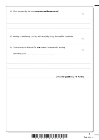 (c) What is meant by the term non-renewable resources?
(2)
. . . . . . . . . . . . ................................... . . . . . . . . . . . . . . . . . . . . . . . . . . . . . . . . . . . . . . . . . . . . . . . . . . . . . . . . . . . . . . . . . . . . ............................................................................................................................................ . . . . . . . . . . . . . . . . . .

. . . . . . . . . . . . ................................... . . . . . . . . . . . . . . . . . . . . . . . . . . . . . . . . . . . . . . . . . . . . . . . . . . . . . . . . . . . . . . . . . . . . . ........................................................................................................................................... . . . . . . . . . . . . . . . . . .

. . . . . . . . . . . . ................................... . . . . . . . . . . . . . . . . . . . . . . . . . . . . . . . . . . . . . . . . . . . . . . . . . . . . . . . . . . . . . . . . . . . . ............................................................................................................................................ . . . . . . . . . . . . . . . . . .

. . . . . . . . . . . . ................................... . . . . . . . . . . . . . . . . . . . . . . . . . . . . . . . . . . . . . . . . . . . . . . . . . . . . . . . . . . . . . . . . . . . . . ............................................................................................................................................ . . . . . . . . . . . . . . . . .

(d) Identify a developing country with a rapidly rising demand for resources.
(1)
. . . . . . . . . . . . ................................... . . . . . . . . . . . . . . . . . . . . . . . . . . . . . . . . . . . . . . . . . . . . . . . . . . . . . . . . . . . . . . . . . . . . ............................................................................................................................................ . . . . . . . . . . . . . . . . . .

(e) Outline why the demand for one named resource is increasing.
(2)
Named resource . . . . . . . . . . . . . . . . . . . . . . . . . . . . . . . . . . . . . . . . . . . . . . . . . . . . ........................................
. . . . . . . . . . . . .................................... . . . . . . . . . . . . . . . . . . . . . . . . . . . . . . . . . . . . . . . . . . . . . . . . . . . . . . . . . . . . . . . . . . . ............................................................................................................................................. . . . . . . . . . . . . . . . . .

. . . . . . . . . . . . .................................... . . . . . . . . . . . . . . . . . . . . . . . . . . . . . . . . . . . . . . . . . . . . . . . . . . . . . . . . . . . . . . . . . . . . ........................................................................................................................................... . . . . . . . . . . . . . . . . . .

. . . . . . . . . . . . .................................... . . . . . . . . . . . . . . . . . . . . . . . . . . . . . . . . . . . . . . . . . . . . . . . . . . . . . . . . . . . . . . . . . . . ............................................................................................................................................ . . . . . . . . . . . . . . . . . .

. . . . . . . . . . . . .................................... . . . . . . . . . . . . . . . . . . . . . . . . . . . . . . . . . . . . . . . . . . . . . . . . . . . . . . . . . . . . . . . . . . . . ............................................................................................................................................ . . . . . . . . . . . . . . . . .

(Total for Question 2 = 8 marks)

*H38008A0520*

5

Turn over

 