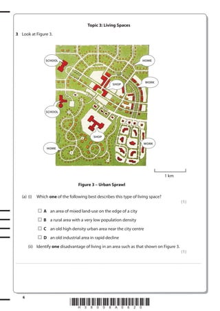 Topic 3: Living Spaces
3 Look at Figure 3.

SCHOOL

HOME

WORK

SHOP

SCHOOL

SHOP
WORK
HOME

1 km
Figure 3 – Urban Sprawl
(a) (i)

Which one of the following best describes this type of living space?
(1)
A an area of mixed land-use on the edge of a city
B a rural area with a very low population density
C an old high density urban area near the city centre
D an old industrial area in rapid decline

(ii) Identify one disadvantage of living in an area such as that shown on Figure 3.
(1)
. . . . . . . . . . . . ................................... . . . . . . . . . . . . . . . . . . . . . . . . . . . . . . . . . . . . . . . . . . . . . . . . . . . . . . . . . . . . . . . . . . . . ............................................................................................................................................ . . . . . . . . . . . . . . . . . .

6

*H38008A0620*

 