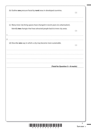 (b) Outline one pressure faced by rural areas in developed countries.
(2)
. . . . . . . . . . . . ................................... . . . . . . . . . . . . . . . . . . . . . . . . . . . . . . . . . . . . . . . . . . . . . . . . . . . . . . . . . . . . . . . . . . . . ............................................................................................................................................ . . . . . . . . . . . . . . . . . .

. . . . . . . . . . . . ................................... . . . . . . . . . . . . . . . . . . . . . . . . . . . . . . . . . . . . . . . . . . . . . . . . . . . . . . . . . . . . . . . . . . . . . ........................................................................................................................................... . . . . . . . . . . . . . . . . . .

(c) Many inner city living spaces have changed in recent years (re-urbanisation).
Identify two changes that have attracted people back to inner city areas.
(2)
1 . . . . . . . ................................... . . . . . . . . . . . . . . . . . . . . . . . . . . . . . . . . . . . . . . . . . . . . . . . . . . . . . . . . . . . . . . . . . . . . ............................................................................................................................................ . . .. . . . . . . . . . . . . . .
2 . . . . . . . ................................... . . . . . . . . . . . . . . . . . . . . . . . . . . . . . . . . . . . . . . . . . . . . . . . . . . . . . . . . . . . . . . . . . . . . ............................................................................................................................................ . . .. . . . . . . . . . . . . . .
(d) Describe one way in which a city may become more sustainable.
(2)
. . . . . . . . . . . . ................................... . . . . . . . . . . . . . . . . . . . . . . . . . . . . . . . . . . . . . . . . . . . . . . . . . . . . . . . . . . . . . . . . . . . . ............................................................................................................................................ . . . . . . . . . . . . . . . . . .

. . . . . . . . . . . . ................................... . . . . . . . . . . . . . . . . . . . . . . . . . . . . . . . . . . . . . . . . . . . . . . . . . . . . . . . . . . . . . . . . . . . . . ........................................................................................................................................... . . . . . . . . . . . . . . . . . .

. . . . . . . . . . . . ................................... . . . . . . . . . . . . . . . . . . . . . . . . . . . . . . . . . . . . . . . . . . . . . . . . . . . . . . . . . . . . . . . . . . . . ............................................................................................................................................ . . . . . . . . . . . . . . . . . .

. . . . . . . . . . . . ................................... . . . . . . . . . . . . . . . . . . . . . . . . . . . . . . . . . . . . . . . . . . . . . . . . . . . . . . . . . . . . . . . . . . . . . ............................................................................................................................................ . . . . . . . . . . . . . . . . .

(Total for Question 3 = 8 marks)

*H38008A0720*

7

Turn over

 