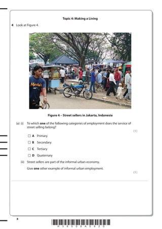 Topic 4: Making a Living
4 Look at Figure 4.

Figure 4 – Street sellers in Jakarta, Indonesia
(a) (i)

To which one of the following categories of employment does the service of
street selling belong?
(1)
A Primary
B Secondary
C Tertiary
D Quaternary

(ii) Street sellers are part of the informal urban economy.
Give one other example of informal urban employment.
(1)
. . . . . . . . . . . . ................................... . . . . . . . . . . . . . . . . . . . . . . . . . . . . . . . . . . . . . . . . . . . . . . . . . . . . . . . . . . . . . . . . . . . . ............................................................................................................................................ . . . . . . . . . . . . . . . . . .

8

*H38008A0820*

 