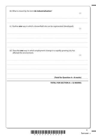 (b) What is meant by the term de-industrialisation?
(2)
. . . . . . . . . . . . ................................... . . . . . . . . . . . . . . . . . . . . . . . . . . . . . . . . . . . . . . . . . . . . . . . . . . . . . . . . . . . . . . . . . . . . ............................................................................................................................................ . . . . . . . . . . . . . . . . . .

. . . . . . . . . . . . ................................... . . . . . . . . . . . . . . . . . . . . . . . . . . . . . . . . . . . . . . . . . . . . . . . . . . . . . . . . . . . . . . . . . . . . . ........................................................................................................................................... . . . . . . . . . . . . . . . . . .

(c) Outline one way in which a brownfield site can be regenerated (developed).
(2)
. . . . . . . . . . . . ................................... . . . . . . . . . . . . . . . . . . . . . . . . . . . . . . . . . . . . . . . . . . . . . . . . . . . . . . . . . . . . . . . . . . . . ............................................................................................................................................ . . . . . . . . . . . . . . . . . .

. . . . . . . . . . . . ................................... . . . . . . . . . . . . . . . . . . . . . . . . . . . . . . . . . . . . . . . . . . . . . . . . . . . . . . . . . . . . . . . . . . . . . ........................................................................................................................................... . . . . . . . . . . . . . . . . . .

. . . . . . . . . . . . ................................... . . . . . . . . . . . . . . . . . . . . . . . . . . . . . . . . . . . . . . . . . . . . . . . . . . . . . . . . . . . . . . . . . . . . ............................................................................................................................................ . . . . . . . . . . . . . . . . . .

. . . . . . . . . . . . ................................... . . . . . . . . . . . . . . . . . . . . . . . . . . . . . . . . . . . . . . . . . . . . . . . . . . . . . . . . . . . . . . . . . . . . . ............................................................................................................................................ . . . . . . . . . . . . . . . . .

(d) Describe one way in which employment change in a rapidly growing city has
affected the environment.
(2)
. . . . . . . . . . . . ................................... . . . . . . . . . . . . . . . . . . . . . . . . . . . . . . . . . . . . . . . . . . . . . . . . . . . . . . . . . . . . . . . . . . . . ............................................................................................................................................ . . . . . . . . . . . . . . . . . .

. . . . . . . . . . . . ................................... . . . . . . . . . . . . . . . . . . . . . . . . . . . . . . . . . . . . . . . . . . . . . . . . . . . . . . . . . . . . . . . . . . . . . ........................................................................................................................................... . . . . . . . . . . . . . . . . . .

. . . . . . . . . . . . ................................... . . . . . . . . . . . . . . . . . . . . . . . . . . . . . . . . . . . . . . . . . . . . . . . . . . . . . . . . . . . . . . . . . . . . ............................................................................................................................................ . . . . . . . . . . . . . . . . . .

. . . . . . . . . . . . ................................... . . . . . . . . . . . . . . . . . . . . . . . . . . . . . . . . . . . . . . . . . . . . . . . . . . . . . . . . . . . . . . . . . . . . . ............................................................................................................................................ . . . . . . . . . . . . . . . . .

(Total for Question 4 = 8 marks)
TOTAL FOR SECTION A = 32 MARKS

*H38008A0920*

9

Turn over

 