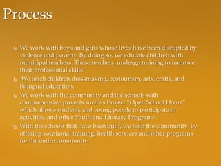 Process

    We work with boys and girls whose lives have been disrupted by
     violence and poverty. By doing so, we educate children with
     municipal teachers. These teachers undergo training to improve
     their professional skills.
     We teach children dressmaking, ecotourism, arts, crafts, and
     bilingual education.
    We work with the community and the schools with
     comprehensive projects such as Project “Open School Doors”
     which allows students and young people to participate in
     activities, and other Youth and Literacy Programs.
    With the schools that have been built, we help the community by
     offering vocational training, health services and other programs
     for the entire community.
 