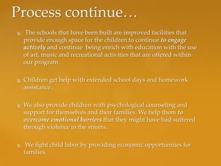 Process continue…
   The schools that have been built are improved facilities that
    provide enough space for the children to continue to engage
    actively and continue being enrich with education with the use
    of art, music and recreational activities that are offered within
    our program.

   Children get help with extended school days and homework
    assistance.

   We also provide children with psychological counseling and
    support for themselves and their families. We help them to
    overcome emotional barriers that they might have had suffered
    through violence in the streets.

    We fight child labor by providing economic opportunities for
    families.
 