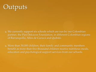 Outputs


   We currently support six schools which are run by our Colombian
    partner, the Pies Delcazos Foundation, in different Colombian regions
    of Barranquilla, Altos de Cazucá and Quibdó.

   More than 30,000 children, their family and community members
    benefit as more than five thousand children receive nutritious meals,
    education and psychological support services from our schools.
 